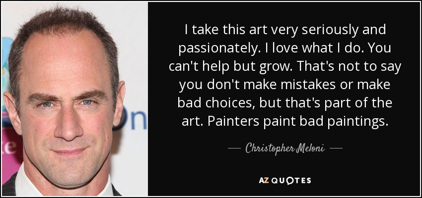 I take this art very seriously and passionately. I love what I do. You can't help but grow. That's not to say you don't make mistakes or make bad choices, but that's part of the art. Painters paint bad paintings. - Christopher Meloni