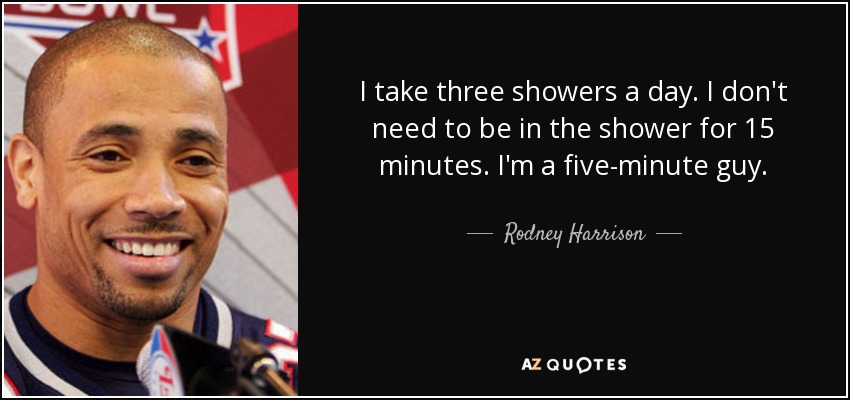 I take three showers a day. I don't need to be in the shower for 15 minutes. I'm a five-minute guy. - Rodney Harrison