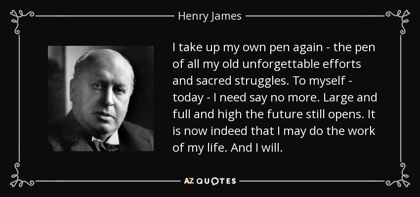 I take up my own pen again - the pen of all my old unforgettable efforts and sacred struggles. To myself - today - I need say no more. Large and full and high the future still opens. It is now indeed that I may do the work of my life. And I will. - Henry James
