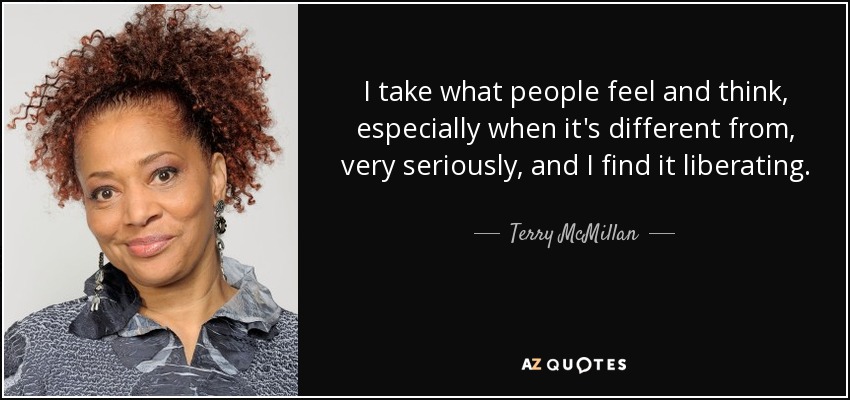 I take what people feel and think, especially when it's different from, very seriously, and I find it liberating. - Terry McMillan