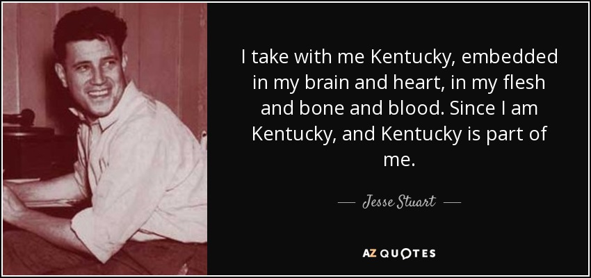 I take with me Kentucky, embedded in my brain and heart, in my flesh and bone and blood. Since I am Kentucky, and Kentucky is part of me. - Jesse Stuart