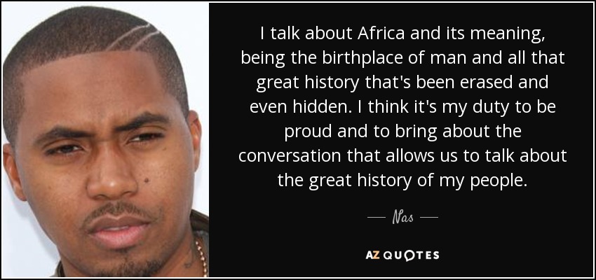 I talk about Africa and its meaning, being the birthplace of man and all that great history that's been erased and even hidden. I think it's my duty to be proud and to bring about the conversation that allows us to talk about the great history of my people. - Nas