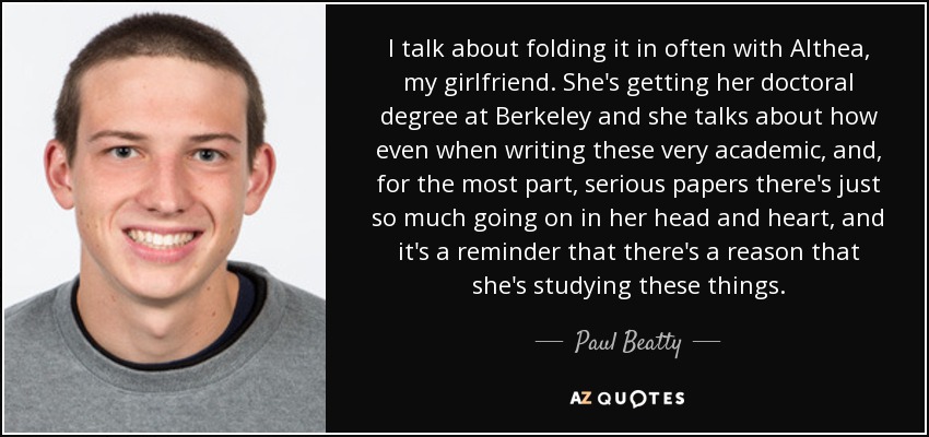 I talk about folding it in often with Althea, my girlfriend. She's getting her doctoral degree at Berkeley and she talks about how even when writing these very academic, and, for the most part, serious papers there's just so much going on in her head and heart, and it's a reminder that there's a reason that she's studying these things. - Paul Beatty