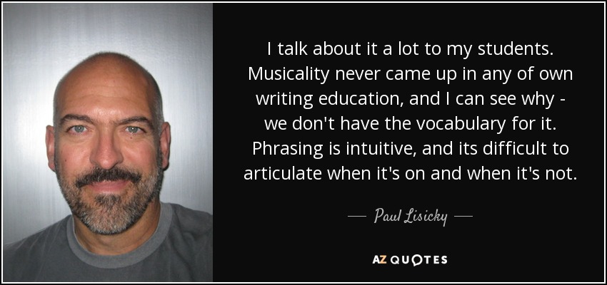 I talk about it a lot to my students. Musicality never came up in any of own writing education, and I can see why - we don't have the vocabulary for it. Phrasing is intuitive, and its difficult to articulate when it's on and when it's not. - Paul Lisicky