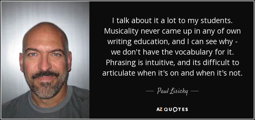 I talk about it a lot to my students. Musicality never came up in any of own writing education, and I can see why - we don't have the vocabulary for it. Phrasing is intuitive, and its difficult to articulate when it's on and when it's not. - Paul Lisicky