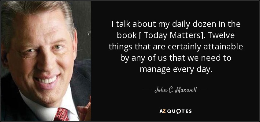 I talk about my daily dozen in the book [ Today Matters]. Twelve things that are certainly attainable by any of us that we need to manage every day. - John C. Maxwell