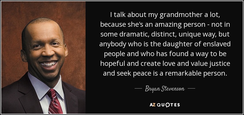 I talk about my grandmother a lot, because she's an amazing person - not in some dramatic, distinct, unique way, but anybody who is the daughter of enslaved people and who has found a way to be hopeful and create love and value justice and seek peace is a remarkable person. - Bryan Stevenson