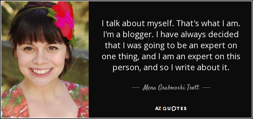 I talk about myself. That's what I am. I'm a blogger. I have always decided that I was going to be an expert on one thing, and I am an expert on this person, and so I write about it. - Mena Grabowski Trott