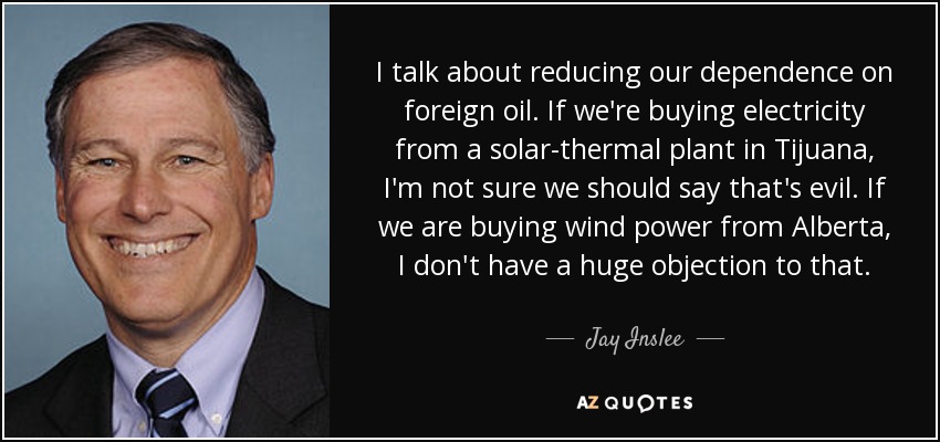 I talk about reducing our dependence on foreign oil. If we're buying electricity from a solar-thermal plant in Tijuana, I'm not sure we should say that's evil. If we are buying wind power from Alberta, I don't have a huge objection to that. - Jay Inslee