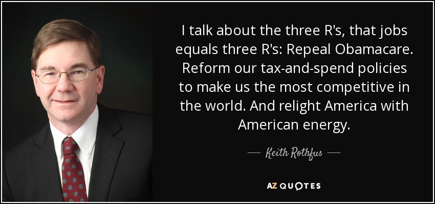 I talk about the three R's, that jobs equals three R's: Repeal Obamacare. Reform our tax-and-spend policies to make us the most competitive in the world. And relight America with American energy. - Keith Rothfus