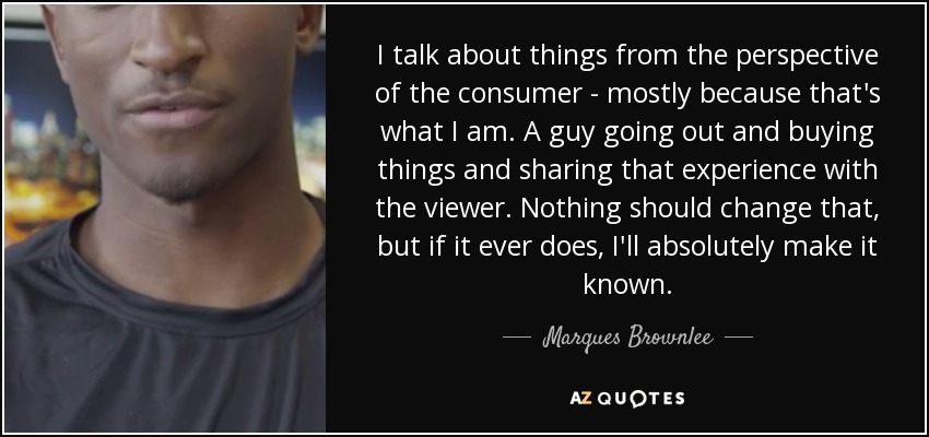 I talk about things from the perspective of the consumer - mostly because that's what I am. A guy going out and buying things and sharing that experience with the viewer. Nothing should change that, but if it ever does, I'll absolutely make it known. - Marques Brownlee