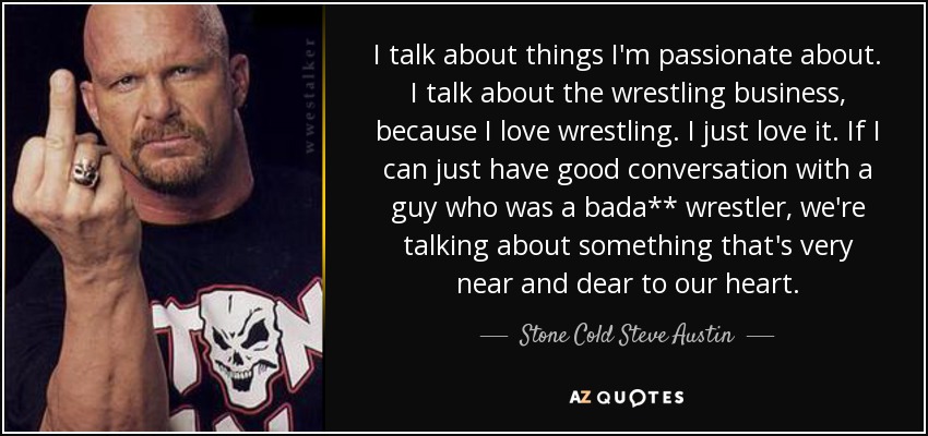 I talk about things I'm passionate about. I talk about the wrestling business, because I love wrestling. I just love it. If I can just have good conversation with a guy who was a bada** wrestler, we're talking about something that's very near and dear to our heart. - Stone Cold Steve Austin