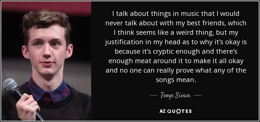 I talk about things in music that I would never talk about with my best friends, which I think seems like a weird thing, but my justification in my head as to why it's okay is because it's cryptic enough and there's enough meat around it to make it all okay and no one can really prove what any of the songs mean. - Troye Sivan
