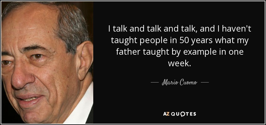 I talk and talk and talk, and I haven't taught people in 50 years what my father taught by example in one week. - Mario Cuomo