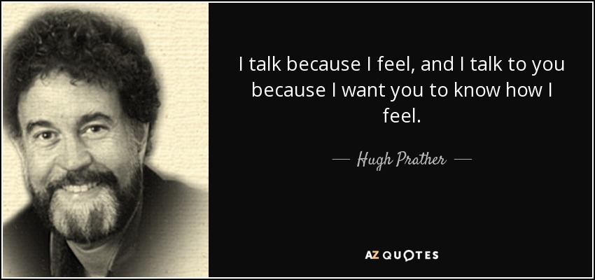 I talk because I feel, and I talk to you because I want you to know how I feel. - Hugh Prather