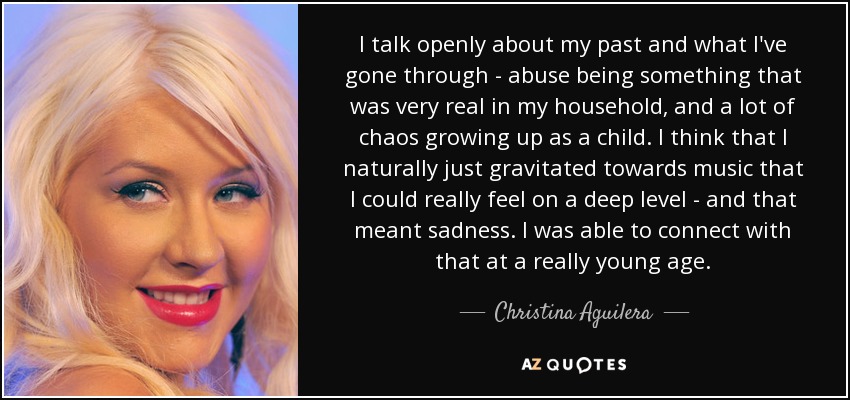 I talk openly about my past and what I've gone through - abuse being something that was very real in my household, and a lot of chaos growing up as a child. I think that I naturally just gravitated towards music that I could really feel on a deep level - and that meant sadness. I was able to connect with that at a really young age. - Christina Aguilera