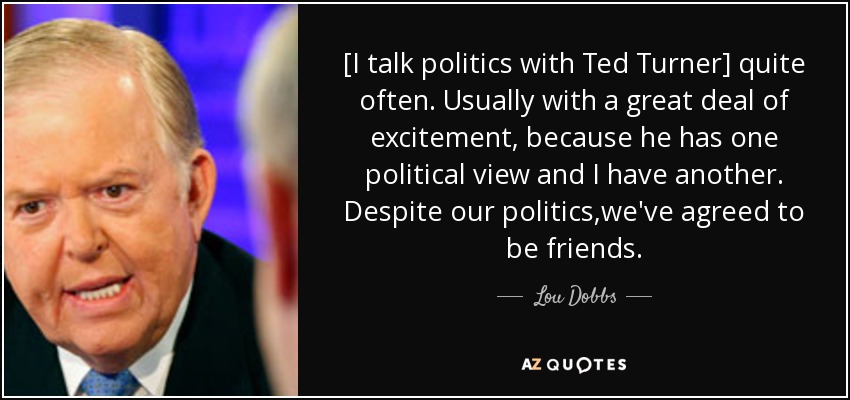 [I talk politics with Ted Turner] quite often. Usually with a great deal of excitement, because he has one political view and I have another. Despite our politics,we've agreed to be friends. - Lou Dobbs