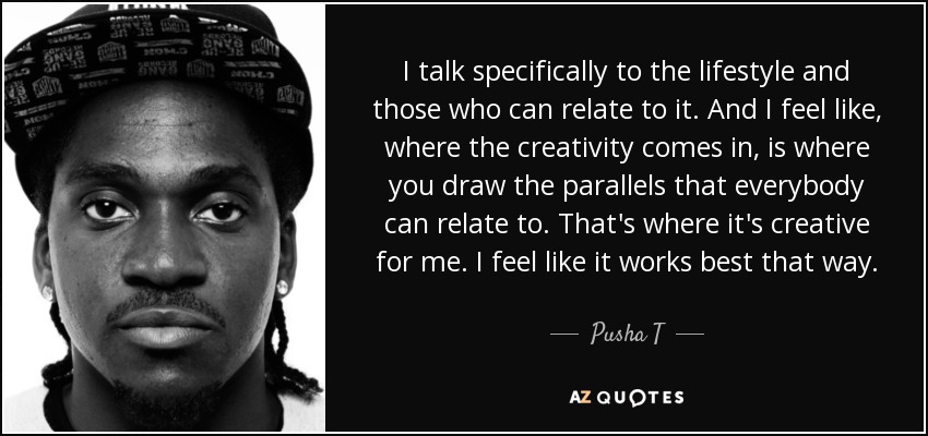 I talk specifically to the lifestyle and those who can relate to it. And I feel like, where the creativity comes in, is where you draw the parallels that everybody can relate to. That's where it's creative for me. I feel like it works best that way. - Pusha T