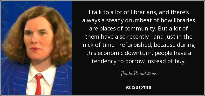 I talk to a lot of librarians, and there's always a steady drumbeat of how libraries are places of community. But a lot of them have also recently - and just in the nick of time - refurbished, because during this economic downturn, people have a tendency to borrow instead of buy. - Paula Poundstone