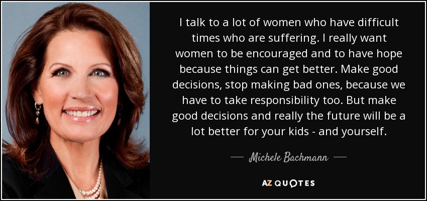 I talk to a lot of women who have difficult times who are suffering. I really want women to be encouraged and to have hope because things can get better. Make good decisions, stop making bad ones, because we have to take responsibility too. But make good decisions and really the future will be a lot better for your kids - and yourself. - Michele Bachmann