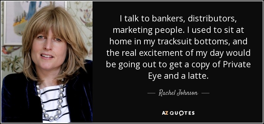 I talk to bankers, distributors, marketing people. I used to sit at home in my tracksuit bottoms, and the real excitement of my day would be going out to get a copy of Private Eye and a latte. - Rachel Johnson