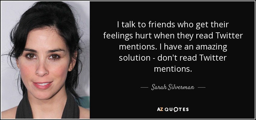 I talk to friends who get their feelings hurt when they read Twitter mentions. I have an amazing solution - don't read Twitter mentions. - Sarah Silverman