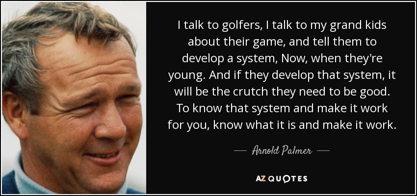I talk to golfers, I talk to my grand kids about their game, and tell them to develop a system, Now, when they're young. And if they develop that system, it will be the crutch they need to be good. To know that system and make it work for you, know what it is and make it work. - Arnold Palmer