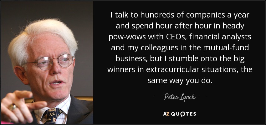 I talk to hundreds of companies a year and spend hour after hour in heady pow-wows with CEOs, financial analysts and my colleagues in the mutual-fund business, but I stumble onto the big winners in extracurricular situations, the same way you do. - Peter Lynch