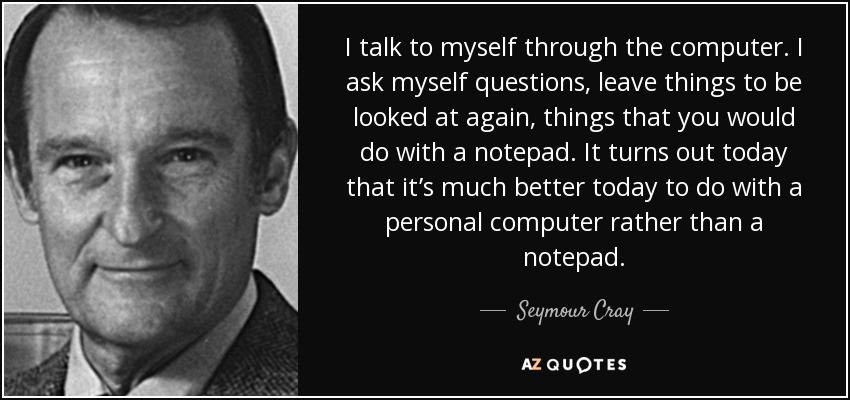 I talk to myself through the computer. I ask myself questions, leave things to be looked at again, things that you would do with a notepad. It turns out today that it’s much better today to do with a personal computer rather than a notepad. - Seymour Cray