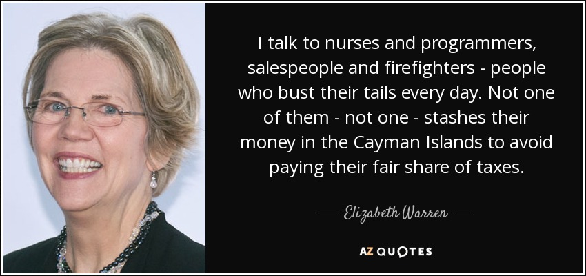 I talk to nurses and programmers, salespeople and firefighters - people who bust their tails every day. Not one of them - not one - stashes their money in the Cayman Islands to avoid paying their fair share of taxes. - Elizabeth Warren