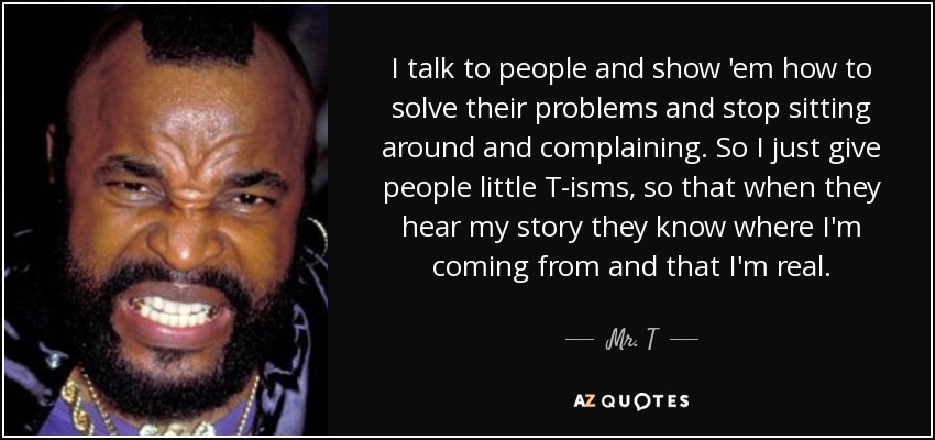 I talk to people and show 'em how to solve their problems and stop sitting around and complaining. So I just give people little T-isms, so that when they hear my story they know where I'm coming from and that I'm real. - Mr. T