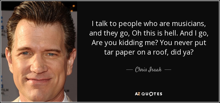 I talk to people who are musicians, and they go, Oh this is hell. And I go, Are you kidding me? You never put tar paper on a roof, did ya? - Chris Isaak