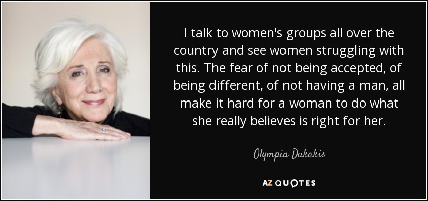 I talk to women's groups all over the country and see women struggling with this. The fear of not being accepted, of being different, of not having a man, all make it hard for a woman to do what she really believes is right for her. - Olympia Dukakis