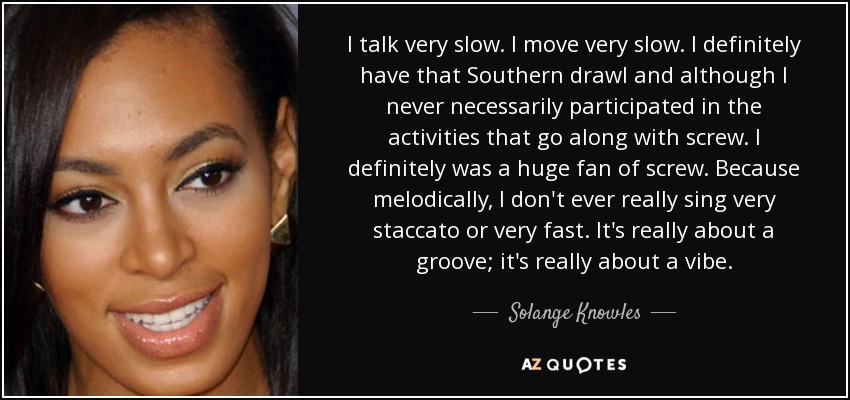 I talk very slow. I move very slow. I definitely have that Southern drawl and although I never necessarily participated in the activities that go along with screw. I definitely was a huge fan of screw. Because melodically, I don't ever really sing very staccato or very fast. It's really about a groove; it's really about a vibe. - Solange Knowles