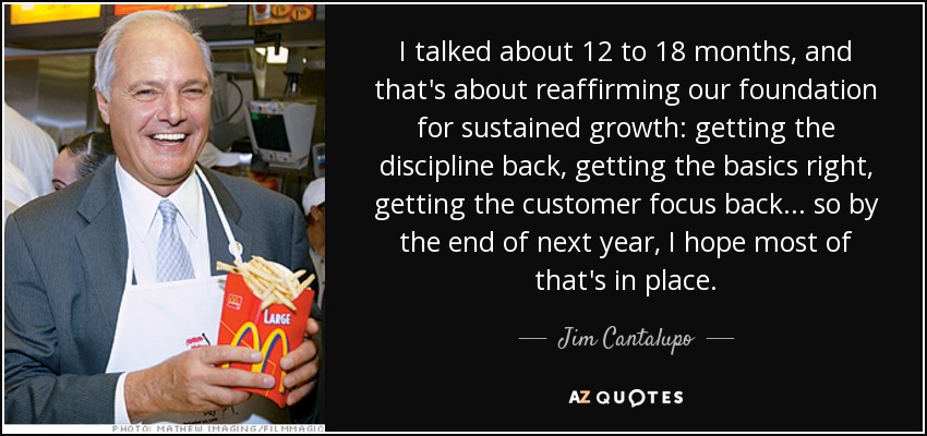 I talked about 12 to 18 months, and that's about reaffirming our foundation for sustained growth: getting the discipline back, getting the basics right, getting the customer focus back... so by the end of next year, I hope most of that's in place. - Jim Cantalupo