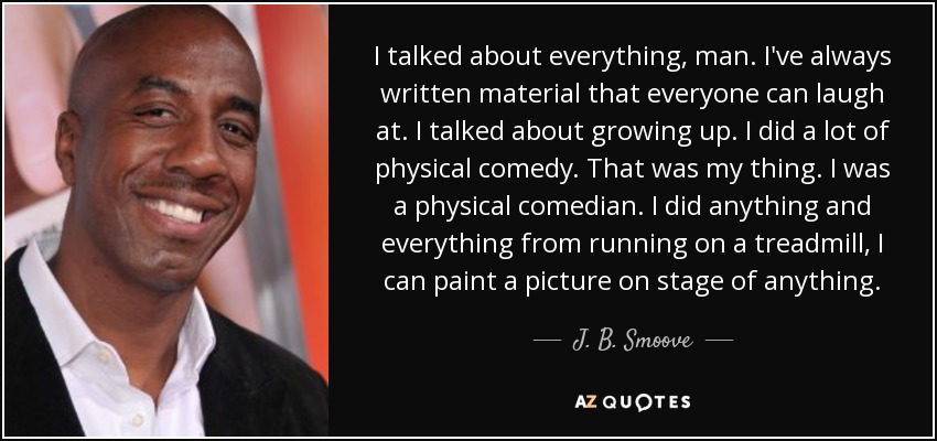 I talked about everything, man. I've always written material that everyone can laugh at. I talked about growing up. I did a lot of physical comedy. That was my thing. I was a physical comedian. I did anything and everything from running on a treadmill, I can paint a picture on stage of anything. - J. B. Smoove