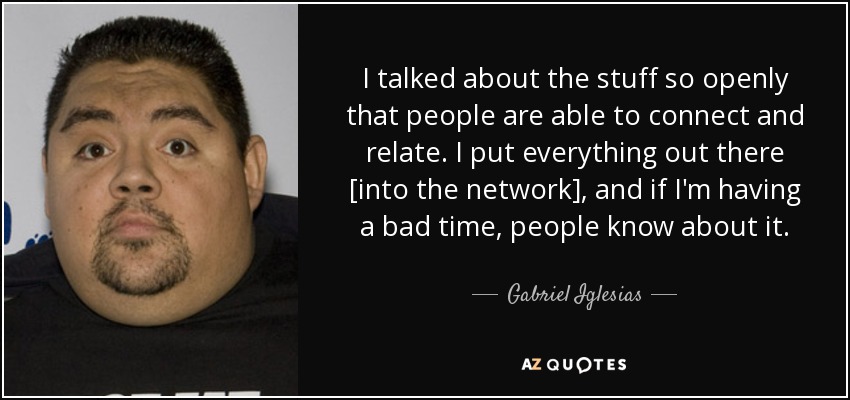I talked about the stuff so openly that people are able to connect and relate. I put everything out there [into the network], and if I'm having a bad time, people know about it. - Gabriel Iglesias