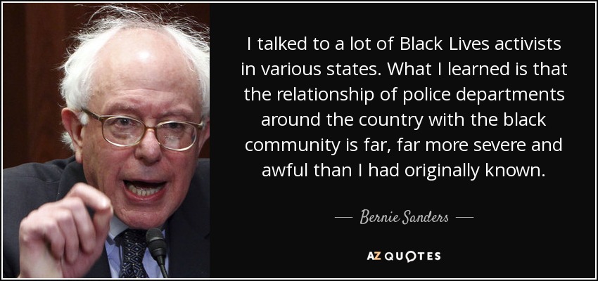 I talked to a lot of Black Lives activists in various states. What I learned is that the relationship of police departments around the country with the black community is far, far more severe and awful than I had originally known. - Bernie Sanders