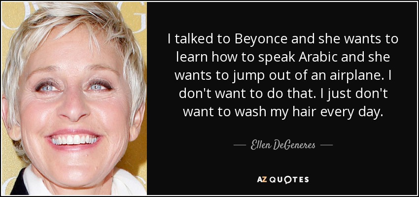 I talked to Beyonce and she wants to learn how to speak Arabic and she wants to jump out of an airplane. I don't want to do that. I just don't want to wash my hair every day. - Ellen DeGeneres