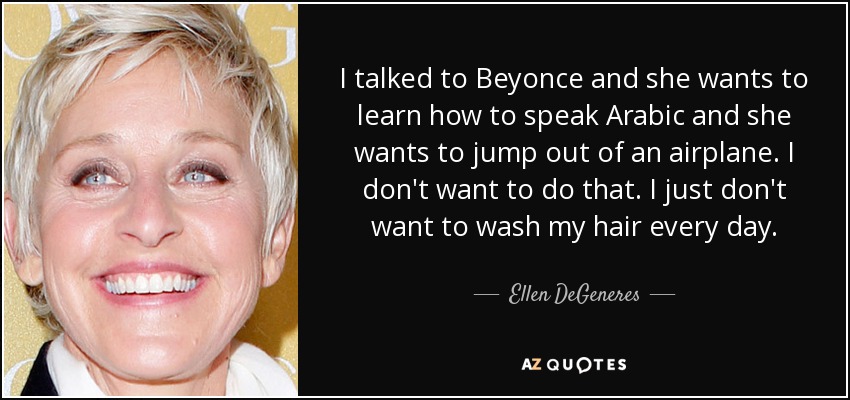 I talked to Beyonce and she wants to learn how to speak Arabic and she wants to jump out of an airplane. I don't want to do that. I just don't want to wash my hair every day. - Ellen DeGeneres