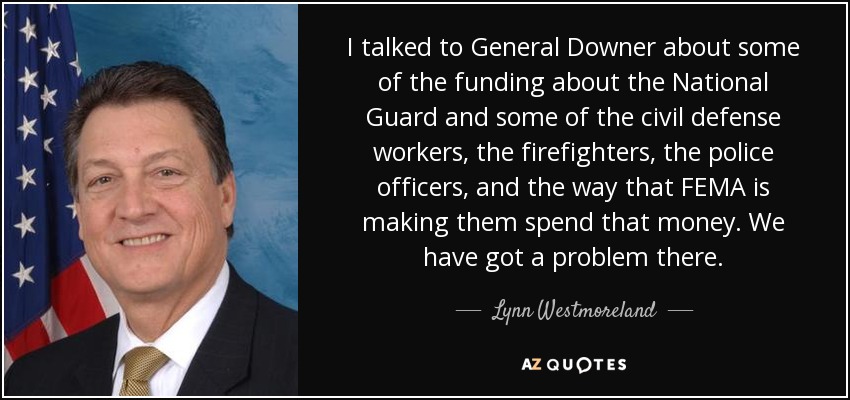 I talked to General Downer about some of the funding about the National Guard and some of the civil defense workers, the firefighters, the police officers, and the way that FEMA is making them spend that money. We have got a problem there. - Lynn Westmoreland