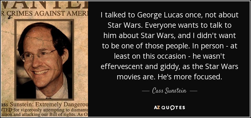 I talked to George Lucas once, not about Star Wars. Everyone wants to talk to him about Star Wars, and I didn't want to be one of those people. In person - at least on this occasion - he wasn't effervescent and giddy, as the Star Wars movies are. He's more focused. - Cass Sunstein