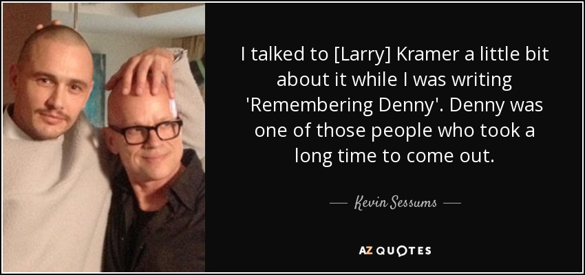 I talked to [Larry] Kramer a little bit about it while I was writing 'Remembering Denny' . Denny was one of those people who took a long time to come out. - Kevin Sessums