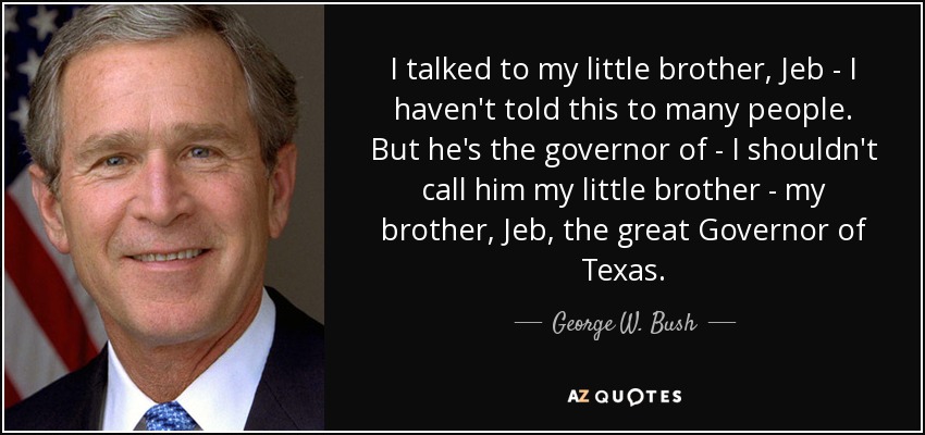 I talked to my little brother, Jeb - I haven't told this to many people. But he's the governor of - I shouldn't call him my little brother - my brother, Jeb, the great Governor of Texas. - George W. Bush