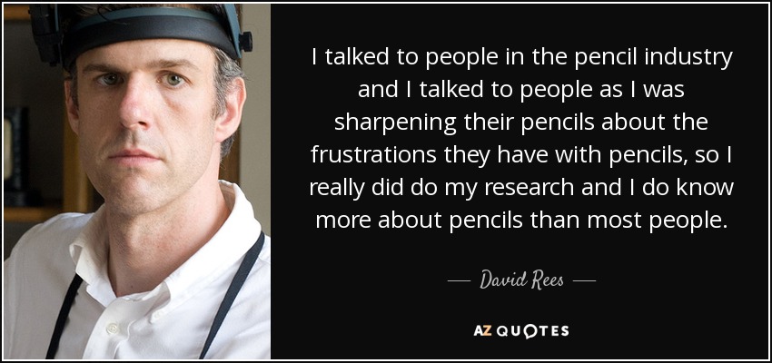 I talked to people in the pencil industry and I talked to people as I was sharpening their pencils about the frustrations they have with pencils, so I really did do my research and I do know more about pencils than most people. - David Rees