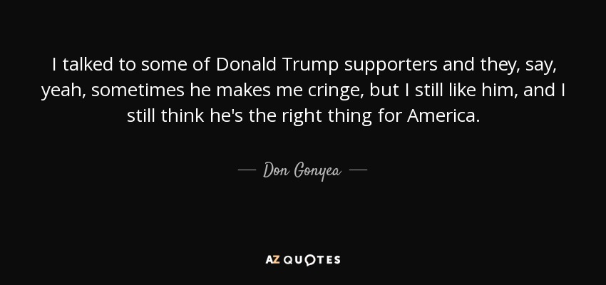 I talked to some of Donald Trump supporters and they, say, yeah, sometimes he makes me cringe, but I still like him, and I still think he's the right thing for America. - Don Gonyea
