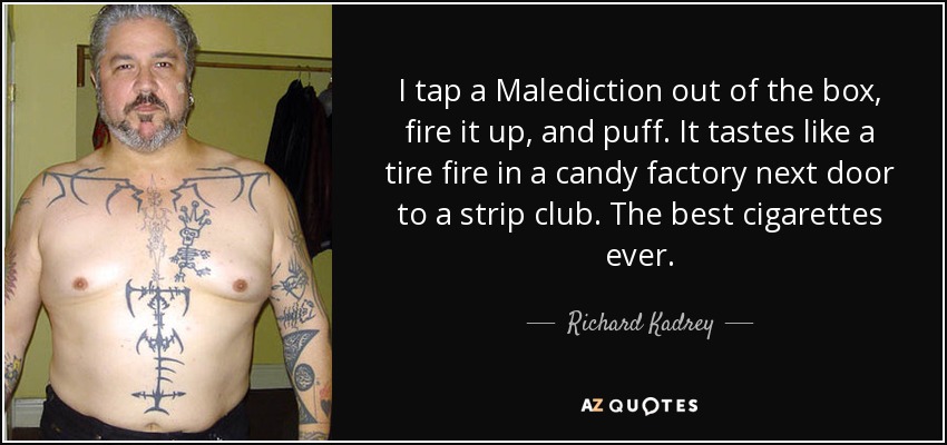 I tap a Malediction out of the box, fire it up, and puff. It tastes like a tire fire in a candy factory next door to a strip club. The best cigarettes ever. - Richard Kadrey