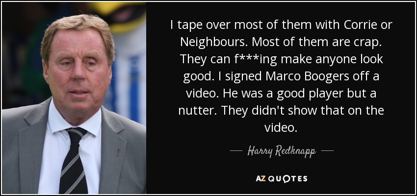 I tape over most of them with Corrie or Neighbours. Most of them are crap. They can f***ing make anyone look good. I signed Marco Boogers off a video. He was a good player but a nutter. They didn't show that on the video. - Harry Redknapp