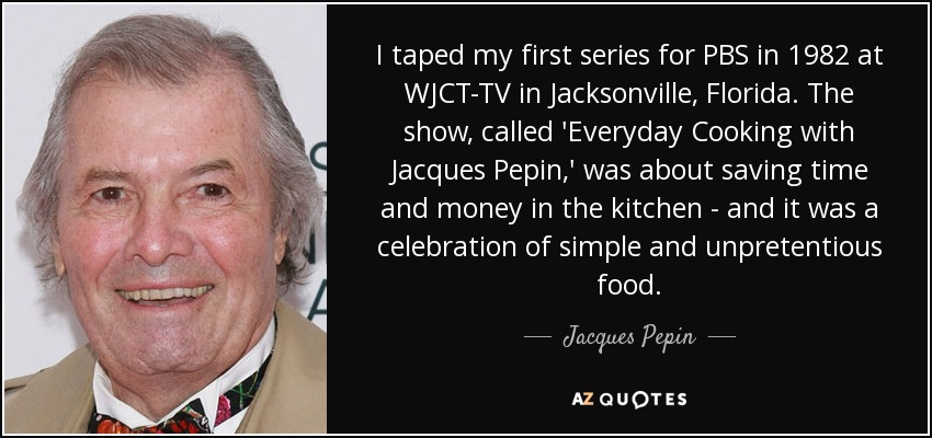 I taped my first series for PBS in 1982 at WJCT-TV in Jacksonville, Florida. The show, called 'Everyday Cooking with Jacques Pepin,' was about saving time and money in the kitchen - and it was a celebration of simple and unpretentious food. - Jacques Pepin