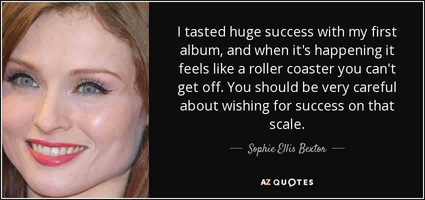 I tasted huge success with my first album, and when it's happening it feels like a roller coaster you can't get off. You should be very careful about wishing for success on that scale. - Sophie Ellis Bextor